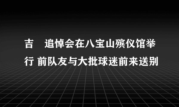吉喆追悼会在八宝山殡仪馆举行 前队友与大批球迷前来送别