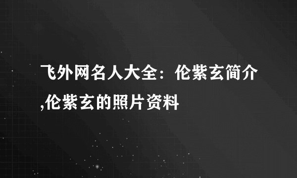 飞外网名人大全：伦紫玄简介,伦紫玄的照片资料
