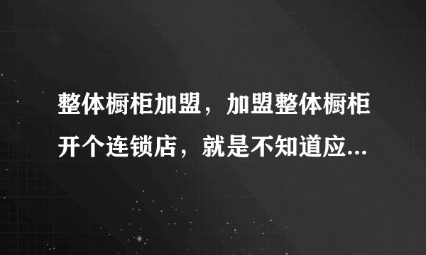 整体橱柜加盟,加盟整体橱柜开个连锁店,就是不知道应该选哪个品牌?