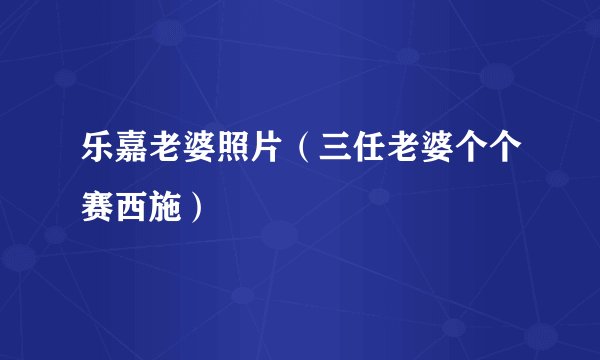 乐嘉老婆照片（三任老婆个个赛西施）