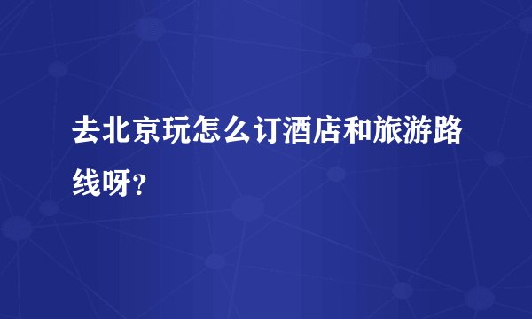 去北京玩怎么订酒店和旅游路线呀？