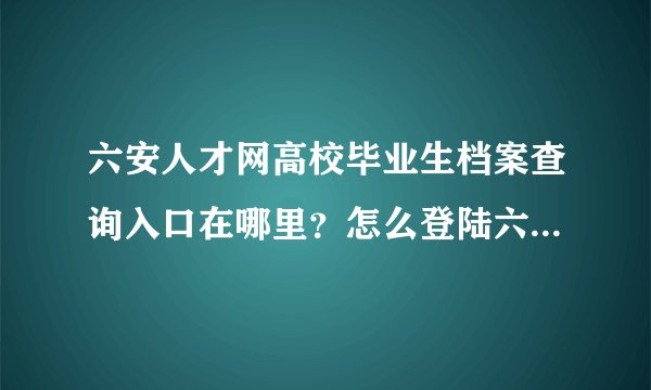 六安人才网高校毕业生档案查询入口在哪里?怎么登陆六安人才网后找不到?