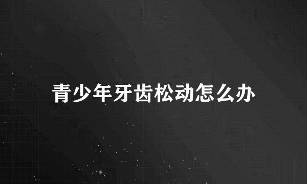 青少年牙齿松动怎么办