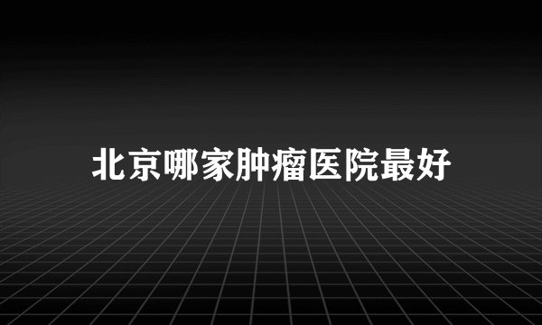 北京哪家肿瘤医院最好