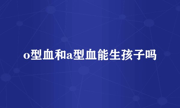 o型血和a型血能生孩子吗
