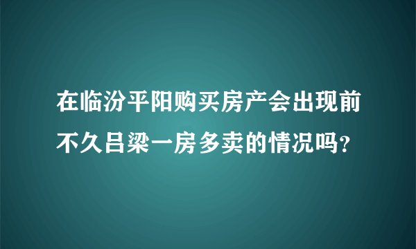 在临汾平阳购买房产会出现前不久吕梁一房多卖的情况吗？
