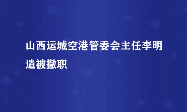 山西运城空港管委会主任李明造被撤职