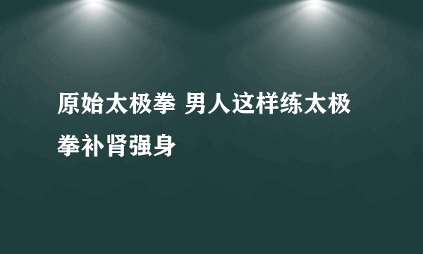 原始太极拳 男人这样练太极拳补肾强身