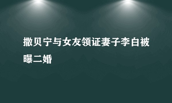 撒贝宁与女友领证妻子李白被曝二婚