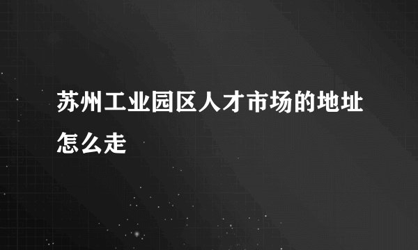 苏州工业园区人才市场的地址怎么走