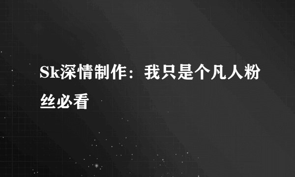 Sk深情制作：我只是个凡人粉丝必看