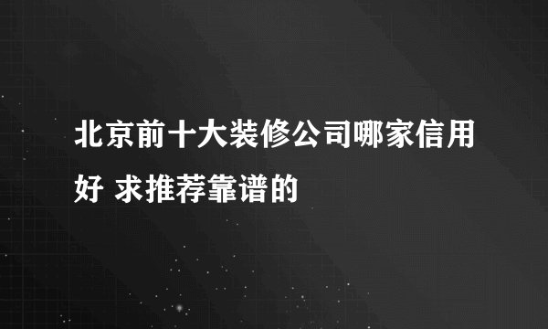 北京前十大装修公司哪家信用好 求推荐靠谱的