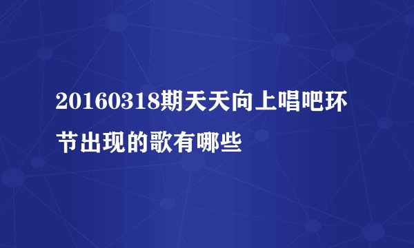 20160318期天天向上唱吧环节出现的歌有哪些