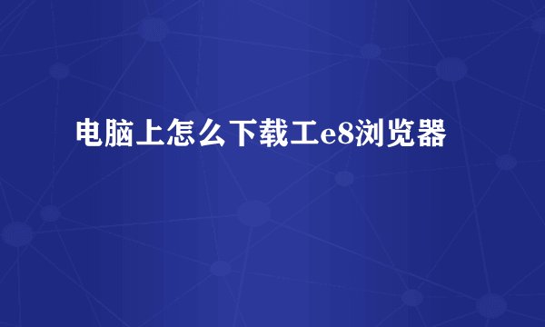 电脑上怎么下载工e8浏览器