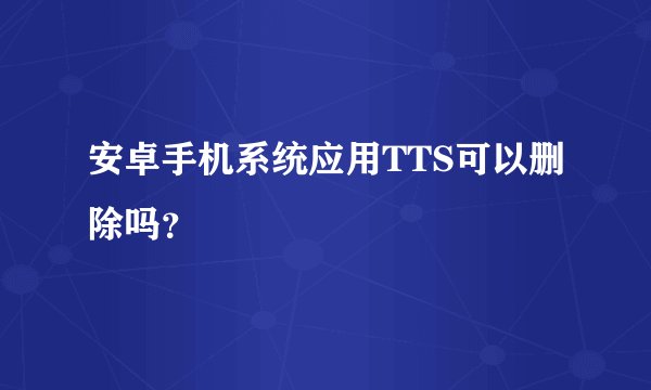 安卓手机系统应用TTS可以删除吗？