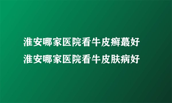 淮安哪家医院看牛皮癣蕞好 淮安哪家医院看牛皮肤病好