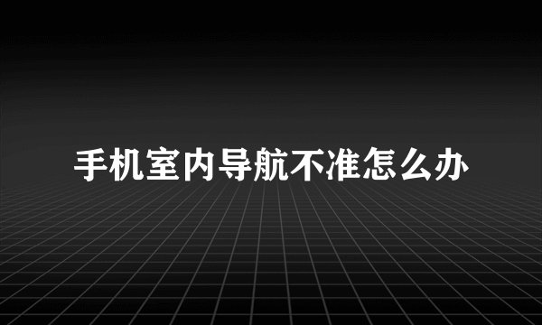 手机室内导航不准怎么办