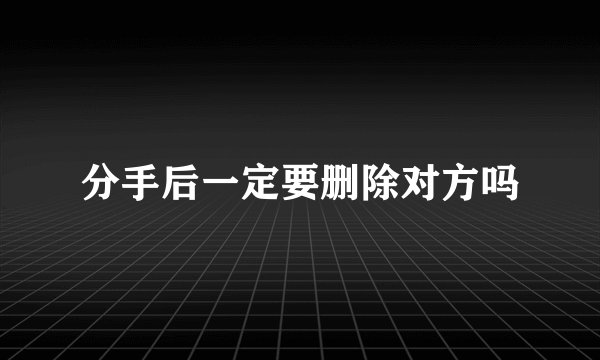 分手后一定要删除对方吗