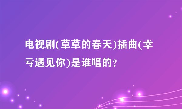 电视剧(草草的春天)插曲(幸亏遇见你)是谁唱的?