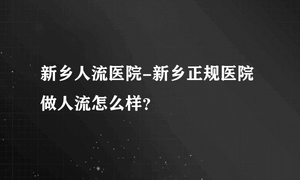 新乡人流医院-新乡正规医院做人流怎么样?