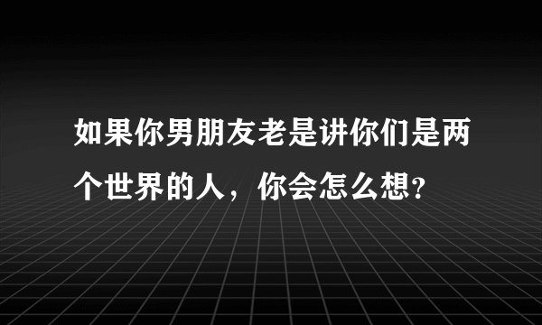 如果你男朋友老是讲你们是两个世界的人，你会怎么想？