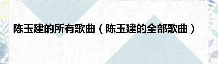 陈玉建的所有歌曲(陈玉建的全部歌曲)