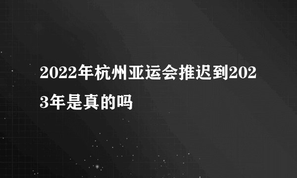 2022年杭州亚运会推迟到2023年是真的吗