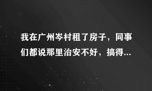 我在广州岑村租了房子,同事们都说那里治安不好,搞得我心里越来越不安了。我想知道那里是不是真的那么差