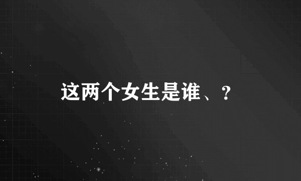 这两个女生是谁、？