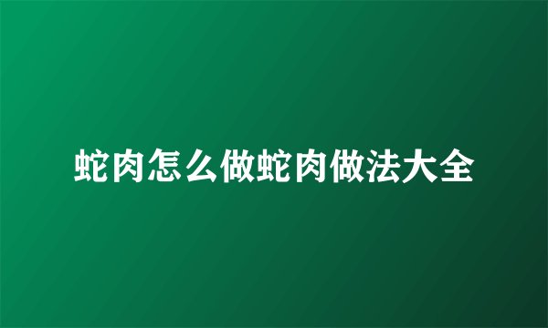 蛇肉怎么做蛇肉做法大全