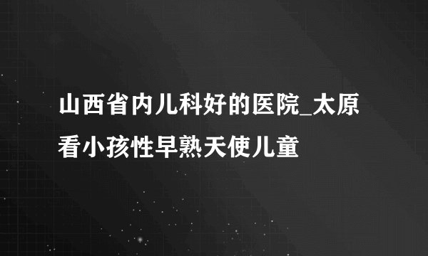 山西省内儿科好的医院_太原看小孩性早熟天使儿童