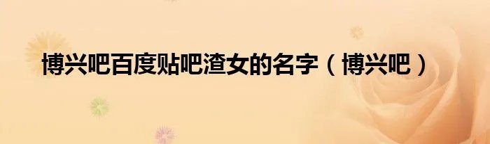 博兴吧百度贴吧渣女的名字（博兴吧）