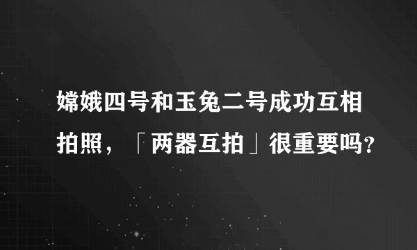 嫦娥四号和玉兔二号成功互相拍照，「两器互拍」很重要吗？