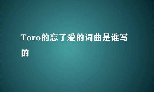 Toro的忘了爱的词曲是谁写的