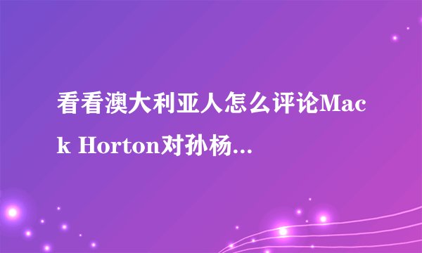 看看澳大利亚人怎么评论Mack Horton对孙杨的评价的