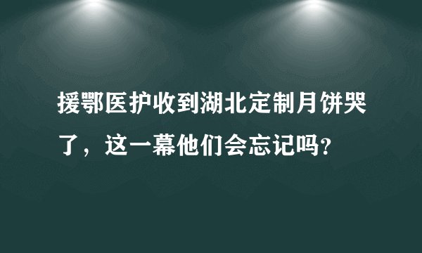 援鄂医护收到湖北定制月饼哭了，这一幕他们会忘记吗？