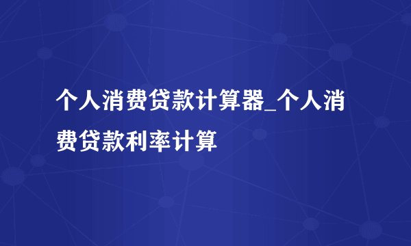 个人消费贷款计算器_个人消费贷款利率计算
