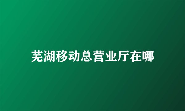芜湖移动总营业厅在哪