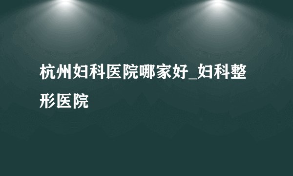 杭州妇科医院哪家好_妇科整形医院
