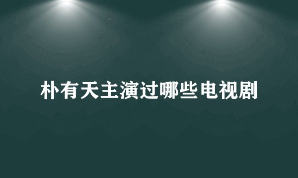 朴有天主演过哪些电视剧