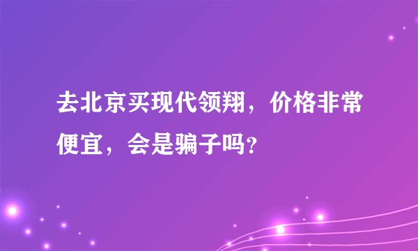 去北京买现代领翔，价格非常便宜，会是骗子吗？