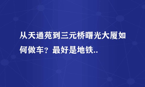 从天通苑到三元桥曙光大厦如何做车？最好是地铁..