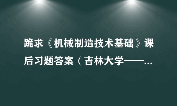 跪求《机械制造技术基础》课后习题答案(吉林大学——于峻一主编)!敬请高人指点!