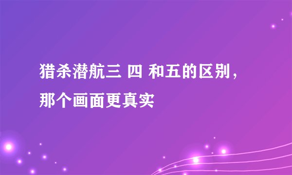 猎杀潜航三 四 和五的区别，那个画面更真实