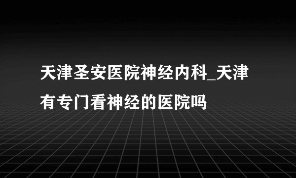 天津圣安医院神经内科_天津有专门看神经的医院吗