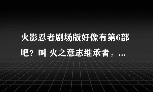 火影忍者剧场版好像有第6部吧？叫 火之意志继承者。有详细介绍吗？什么时候出？