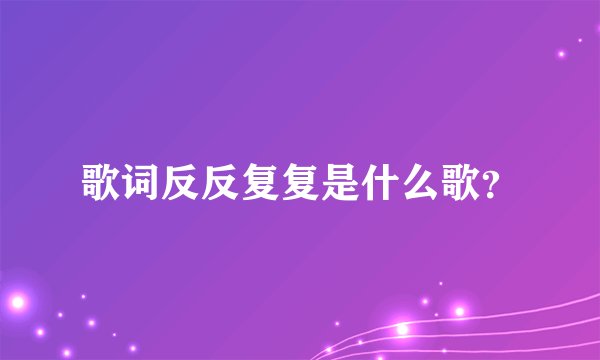歌词反反复复是什么歌？