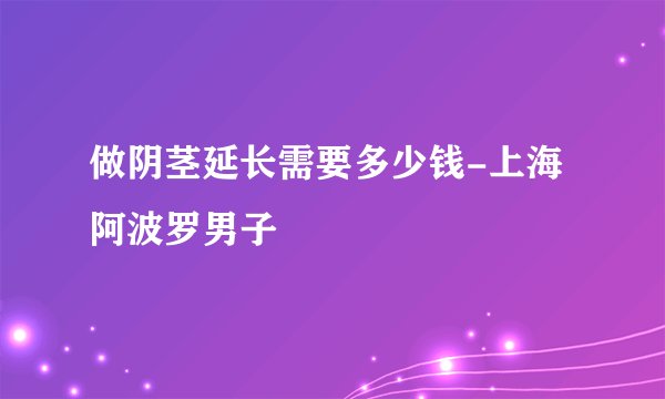 做阴茎延长需要多少钱-上海阿波罗男子