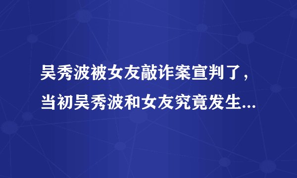 吴秀波被女友敲诈案宣判了，当初吴秀波和女友究竟发生了什么？