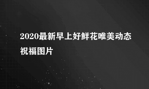 2020最新早上好鲜花唯美动态祝福图片
